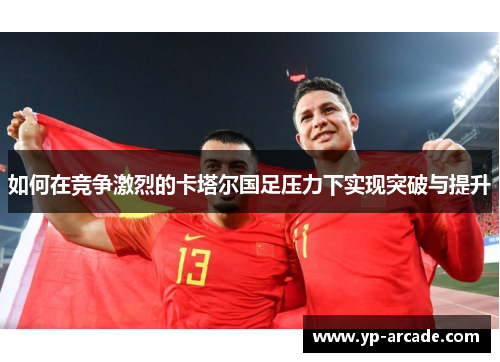 如何在竞争激烈的卡塔尔国足压力下实现突破与提升 如何在竞争激烈的卡塔尔国足压力下实现突破与提升