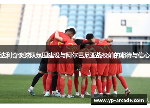 达利奇谈球队氛围建设与阿尔巴尼亚战役前的期待与信心