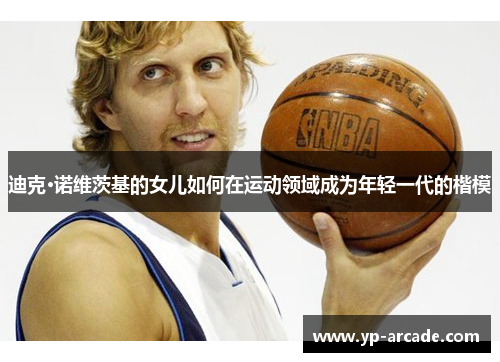 迪克·诺维茨基的女儿如何在运动领域成为年轻一代的楷模