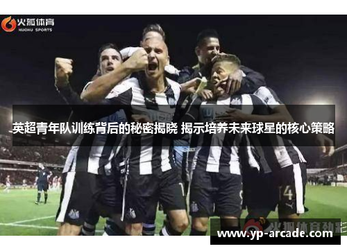英超青年队训练背后的秘密揭晓 揭示培养未来球星的核心策略