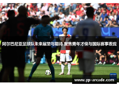 阿尔巴尼亚足球队未来展望与期待 聚焦青年才俊与国际赛事表现 阿尔巴尼亚足球队未来展望与期待 聚焦青年才俊与国际赛事表现