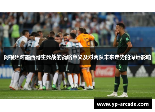 阿根廷对墨西哥生死战的战略意义及对两队未来走势的深远影响