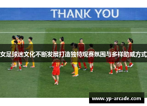 女足球迷文化不断发展打造独特观赛氛围与多样助威方式